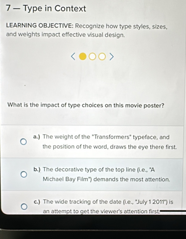 7 — Type in Context
LEARNING OBJECTIVE: Recognize how type styles, sizes,
and weights impact effective visual design.
What is the impact of type choices on this movie poster?
a.) The weight of the "Transformers" typeface, and
the position of the word, draws the eye there first.
b.) The decorative type of the top line (i.e., "A
Michael Bay Film") demands the most attention.
c.) The wide tracking of the date (i.e., ''July 1 2011'') is
an attempt to get the viewer's attention first.