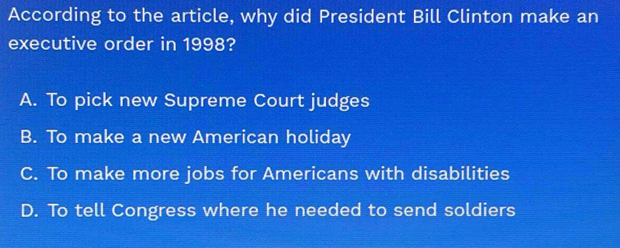 According to the article, why did President Bill Clinton make an
executive order in 1998?
A. To pick new Supreme Court judges
B. To make a new American holiday
C. To make more jobs for Americans with disabilities
D. To tell Congress where he needed to send soldiers