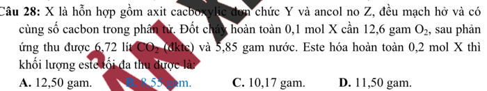 là hỗn hợp gồm axit cacboxylic đơn chức Y và ancol no Z, đều mạch hở và có
cùng số cacbon trong phân tử. Đốt cháy hoàn toàn 0, 1 mol X cần 12, 6 gam O_2 , sau phản
ứng thu được 6,72 lít CO_2 (dktc) và 5,85 gam nước. Este hóa hoàn toàn 0,2 mol X thì
khối lượng este tối đa thu được là:
A. 12,50 gam. m. C. 10,17 gam. D. 11,50 gam.