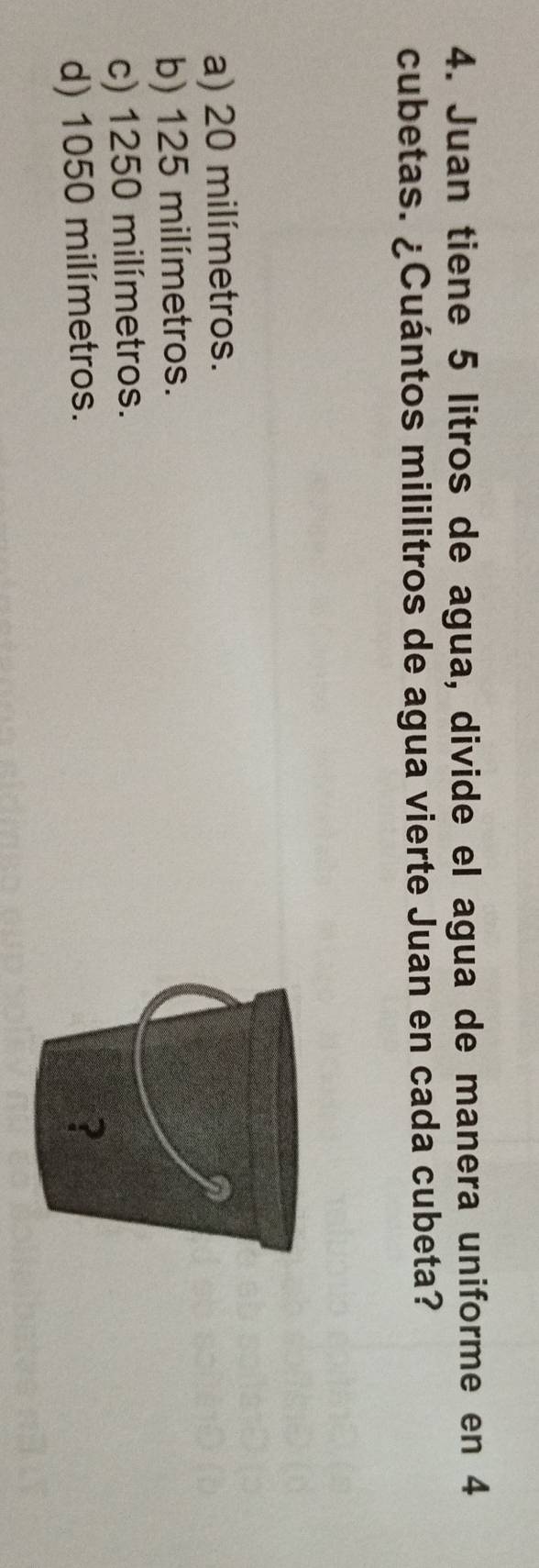 Juan tiene 5 litros de agua, divide el agua de manera uniforme en 4
cubetas. ¿Cuántos mililitros de agua vierte Juan en cada cubeta?
a) 20 milímetros.
b) 125 milímetros.
c) 1250 milímetros.
d) 1050 milímetros.