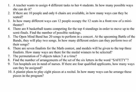 A teacher wants to assign 4 different tasks to her 4 students. In how many possible ways 
she can do it? 
2. If there are 10 people and only 6 chairs are available, in how many ways can they be 
seated? 
3. In how many different ways can 12 people occupy the 12 seats in a front row of a mini- 
theater? 
4. There are 8 basketball teams competing for the top 4 standings in order to move up to the 
semi-finals. Find the number of possible rankings. 
5. The Open Mind Band has 20 songs to perform in a concert. At the upcoming Battle of the 
Bands, they will play two songs. In how many different orders can they perform two of 
their songs? 
6. There are seven finalists for the Math contest, and medals will be given to the top three 
finalists. How many ways are there for the medal winners to be selected? 
7. The permutation of 5 objects taken 3 at a time? 
8. Find the number of arrangements of the set of the six letters in the word “SAFETY”? 
9. Ten hospitals are in need of nurses. If there are four qualified applicants, how many ways 
can they be assigned? 
10. A pianist plans to play eight pieces at a recital. In how many ways can he arrange these 
pieces in the program?