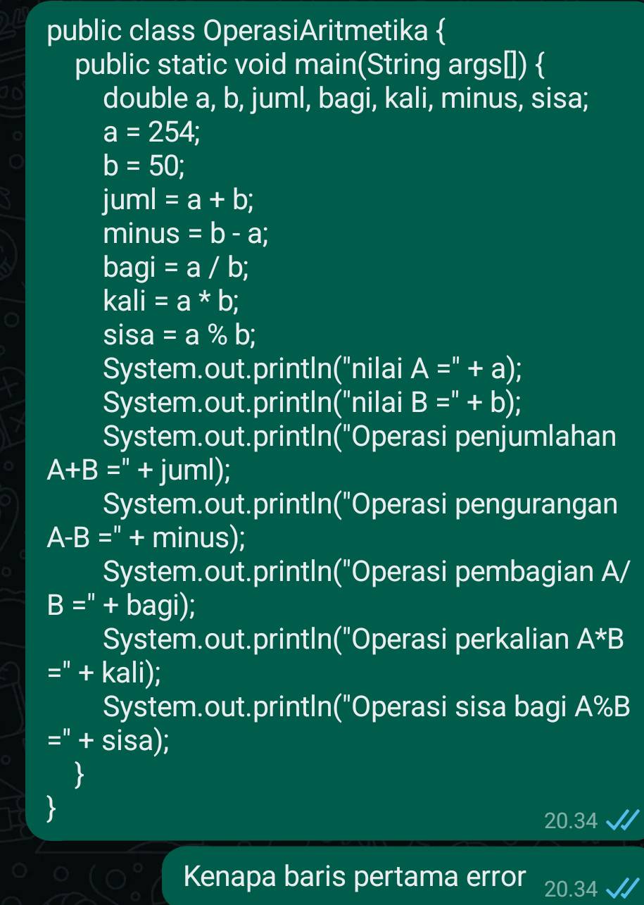 public class OperasiAritmetika  
public static void main(String args[])  
10 
double a, b, juml, bagi, kali, minus, sisa;
a=254;
b=50;
juml =a+b;
minus =b-a; 
bagi =a/b; 
kali =a*b; 
sisa =a% b I 
System.out.printIn("nilai A=''+a)
System.out.printIn("nilai B=''+b)
System.out.printIn("Operasi penjumlahan
A+B=''+juml); 
System.out.printIn("Operasi pengurangan
A-B=''+minus); 
System.out.printIn("Operasi pembagian A/
B=''+bagi); 
System.out.printIn("Operasi perkalian A*B
=''+kali)
System.out.printIn("Operasi sisa bagi A%B
=''+sisa)
20.34 
Kenapa baris pertama error 20.34