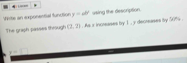 ◢ Listen 
Write an exponential function y=ab^x using the description. 
The graph passes through (2,2). As x increases by 1 , y decreases by 50%.
y=□.***