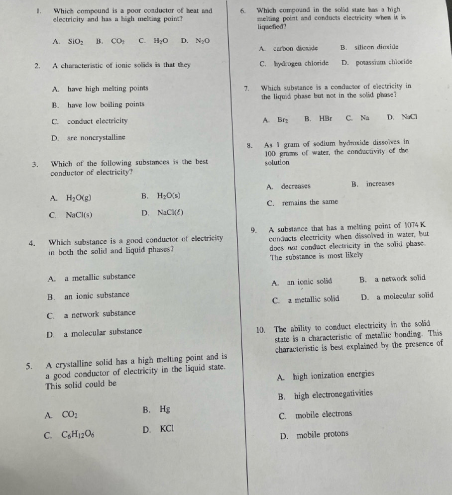 Which compound is a poor conductor of heat and 6. Which compound in the solid state has a high
electricity and has a high melting point? melting point and conducts electricity when it is
liquefied?
A. SiO_2 B. CO_2 C. H_2O D. N_2O
A. carbon dioxide B. silicon dioxide
2. A characteristic of ionic solids is that they C. hydrogen chloride D. potassium chloride
A. have high melting points 7. Which substance is a conductor of electricity in
B. have low boiling points the liquid phase but not in the solid phase?
C. conduct electricity A. Br_2 B. HBr C. Na D. NaCl
D. are noncrystalline
8. As 1 gram of sodium hydroxide dissolves in
100 grams of water, the conductivity of the
3. Which of the following substances is the best solution
conductor of electricity?
A. decreases B. increases
A. H_2O(g) B. H_2O(s)
C. remains the same
C. NaCl(s) D. NaCl(ell )
9. A substance that has a melting point of 1074K
4. Which substance is a good conductor of electricity conducts electricity when dissolved in water, but
in both the solid and liquid phases? does not conduct electricity in the solid phase.
The substance is most likely
A. a metallic substance
A. an ionic solid B. a network solid
B. an ionic substance
C. a metallic solid D. a molecular solid
C. a network substance
D. a molecular substance 10. The ability to conduct electricity in the solid
state is a characteristic of metallic bonding. This
characteristic is best explained by the presence of
5. A crystalline solid has a high melting point and is
a good conductor of electricity in the liquid state.
This solid could be A. high ionization energies
B. high electronegativities
A. CO_2 B. Hg
C. mobile electrons
C. C_6H_12O_6 D. KCl
D. mobile protons