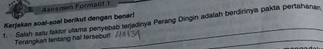 Asesmen Formatif 1 
Kerjakan soal-soal berikut dengan benar! 
1. Salah satu faktor utama penyebab terjadinya Perang Dingin adalah berdirinya pakta pertahanan 
Terangkan tentang hal tersebuti