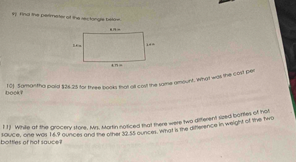 Find the perimeter of the rectangle below. 
10) Samantha paid $26.25 for three books that all cost the same amount. What was the cost per 
book? 
11) While at the grocery store, Mrs. Martin noticed that there were two different sized bottles of hot 
sauce, one was 16.9 ounces and the other 32.55 ounces. What is the difference in weight of the two 
bottles of hot sauce?