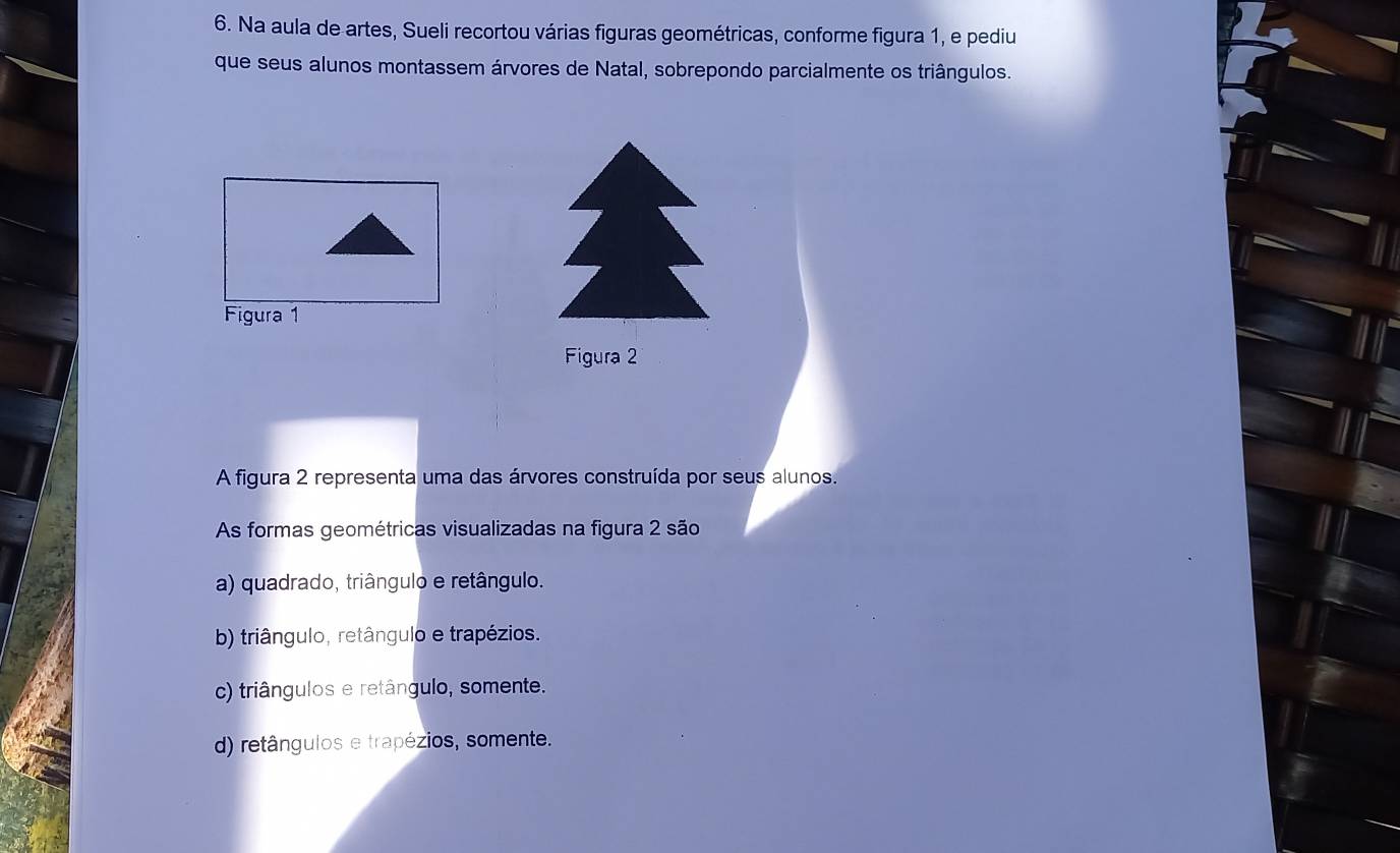 Na aula de artes, Sueli recortou várias figuras geométricas, conforme figura 1, e pediu
que seus alunos montassem árvores de Natal, sobrepondo parcialmente os triângulos.
Figura 2
A figura 2 representa uma das árvores construída por seus alunos.
As formas geométricas visualizadas na figura 2 são
a) quadrado, triângulo e retângulo.
b) triângulo, retângulo e trapézios.
c) triângulos e retângulo, somente.
d) retângulos e trapézios, somente.