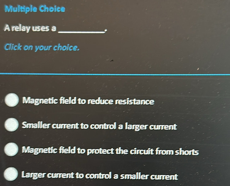 A relay uses a_
Click on your choice.
Magnetic field to reduce resistance
Smaller current to control a larger current
Magnetic field to protect the circuit from shorts
Larger current to control a smaller current