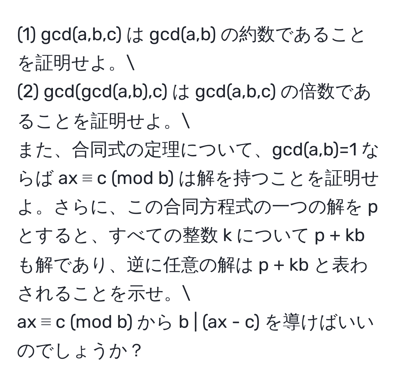 (1) gcd(a,b,c) は gcd(a,b) の約数であることを証明せよ。
(2) gcd(gcd(a,b),c) は gcd(a,b,c) の倍数であることを証明せよ。
また、合同式の定理について、gcd(a,b)=1 ならば ax ≡ c (mod b) は解を持つことを証明せよ。さらに、この合同方程式の一つの解を p とすると、すべての整数 k について p + kb も解であり、逆に任意の解は p + kb と表わされることを示せ。
ax ≡ c (mod b) から b | (ax - c) を導けばいいのでしょうか？