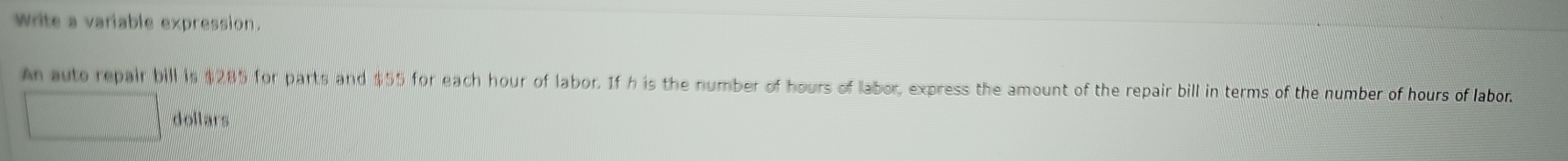 write a variable expression. 
An auto repair bill is $285 for parts and $55 for each hour of labor. If h is the number of hours of labor, express the amount of the repair bill in terms of the number of hours of labor.
dollars