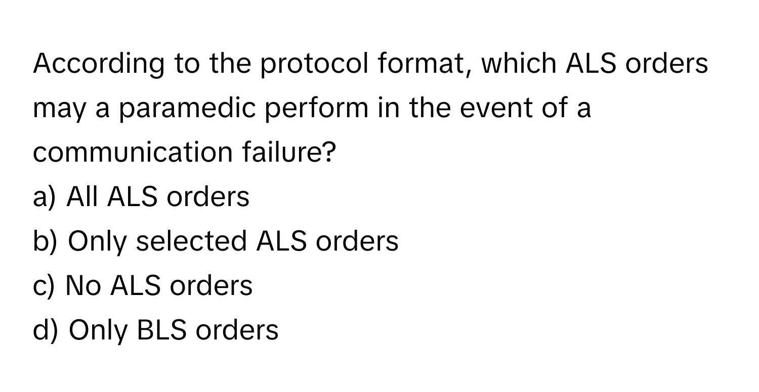 According to the protocol format, which ALS orders may a paramedic perform in the event of a communication failure?

a) All ALS orders 
b) Only selected ALS orders 
c) No ALS orders 
d) Only BLS orders