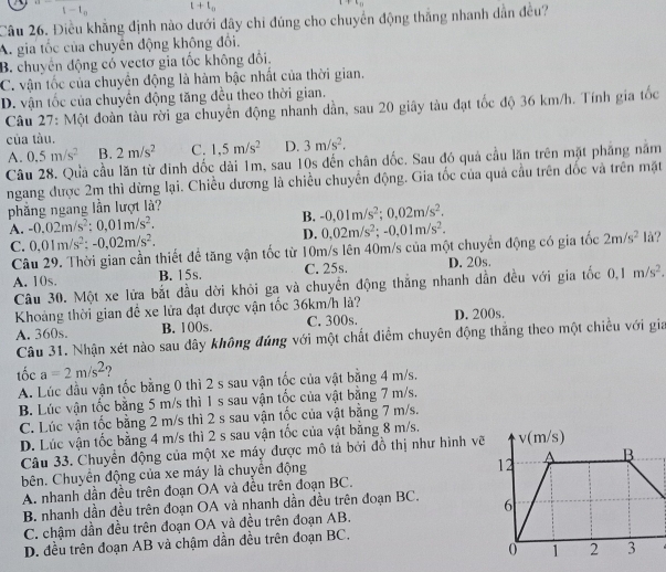 1 t+t_0
Câu 26. Điều khẳng định nào dưới đây chỉ đúng cho chuyển động thắng nhanh dẫn đều?
A. gia tốc của chuyên động không đối.
B. chuyên động có vectơ gia tốc không đổi.
C. vận tốc của chuyên động là hàm bậc nhất của thời gian.
D. vận tốc của chuyên động tăng đều theo thời gian.
Câu 27: Một đoàn tàu rời ga chuyển động nhanh dần, sau 20 giãy tàu đạt tốc độ 36 km/h. Tính gia tốc
của tàu.
A. 0.5m/s^2 B. 2m/s^2 C. 1.5m/s^2 D. 3m/s^2.
Câu 28. Quả cầu lăn từ đinh đốc dài 1m, sau 10s đến chân đốc. Sau đó quả cầu lăn trên mặt phẳng năm
ngang được 2m thì dừng lại. Chiều dương là chiều chuyển động. Gia tốc của quả cầu trên đốc và trên mặt
phẳng ngang lần lượt là?
A. -0.02m/s^2;0,01m/s^2. B. -0,01m/s^2;0,02m/s^2.
D. 0,02m/s^2;-0,01m/s^2.
C. 0,01m/s^2:-0,02m/s^2. là?
Câu 29. Thời gian cần thiết để tăng vận tốc từ 10m/s lên 40m/s của một chuyển động có gia tốc 2m/s^2
A. 10s. B. 15s. C. 25s. D. 20s.
Câu 30. Một xe lửa bắt đầu dời khỏi ga và chuyền động thắng nhanh dẫn đều với gia tốc 0.1m/s^2.
Khoảng thời gian đề xe lửa đạt được vận tốc 36km/h là?
A. 360s. B. 100s. C. 300s. D. 200s.
Câu 31. Nhận xét nào sau dây không đúng với một chất điểm chuyên động thắng theo một chiều với gia
tốc a=2m/s^2 ?
A. Lúc đầu vận tốc bằng 0 thì 2 s sau vận tốc của vật bằng 4 m/s.
B. Lúc vận tốc bằng 5 m/s thì 1 s sau vận tốc của vật bằng 7 m/s.
C. Lúc vận tốc bằng 2 m/s thì 2 s sau vận tốc của vật bằng 7 m/s.
D. Lúc vận tốc bằng 4 m/s thì 2 s sau vận tốc của vật bằng 8 m/s. v(m/s)
Câu 33. Chuyển động của một xe máy được mô tả bởi đồ thị như hình vẽ
12
hên. Chuyển động của xe máy là chuyển động A B
A. nhanh dần đều trên đoạn OA và đều trên đoạn BC.
B. nhanh dần đều trên đoạn OA và nhanh dần đều trên đoạn BC. 6
C. chậm dần đều trên đoạn OA và đều trên đoạn AB.
D. đều trên đoạn AB và chậm dần đều trên đoạn BC.
0 1 2 3