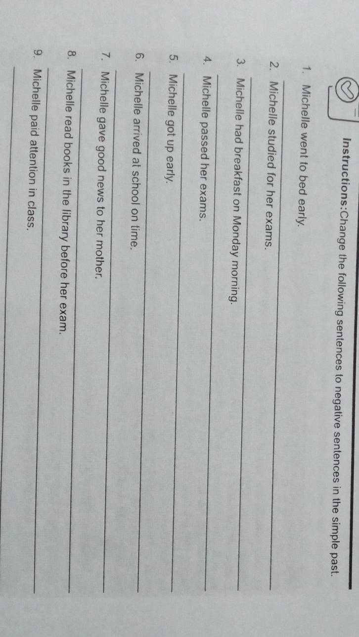 the following sentences to negative sentences in the simple past. 
1. Michelle went to bed early. 
_ 
2. Michelle studied for her exams. 
_ 
3. Michelle had breakfast on Monday morning. 
_ 
4. Michelle passed her exams. 
_ 
5. Michelle got up early. 
_ 
6. Michelle arrived at school on time. 
_ 
7. Michelle gave good news to her mother. 
_ 
8. Michelle read books in the library before her exam. 
_ 
9. Michelle paid attention in class. 
_