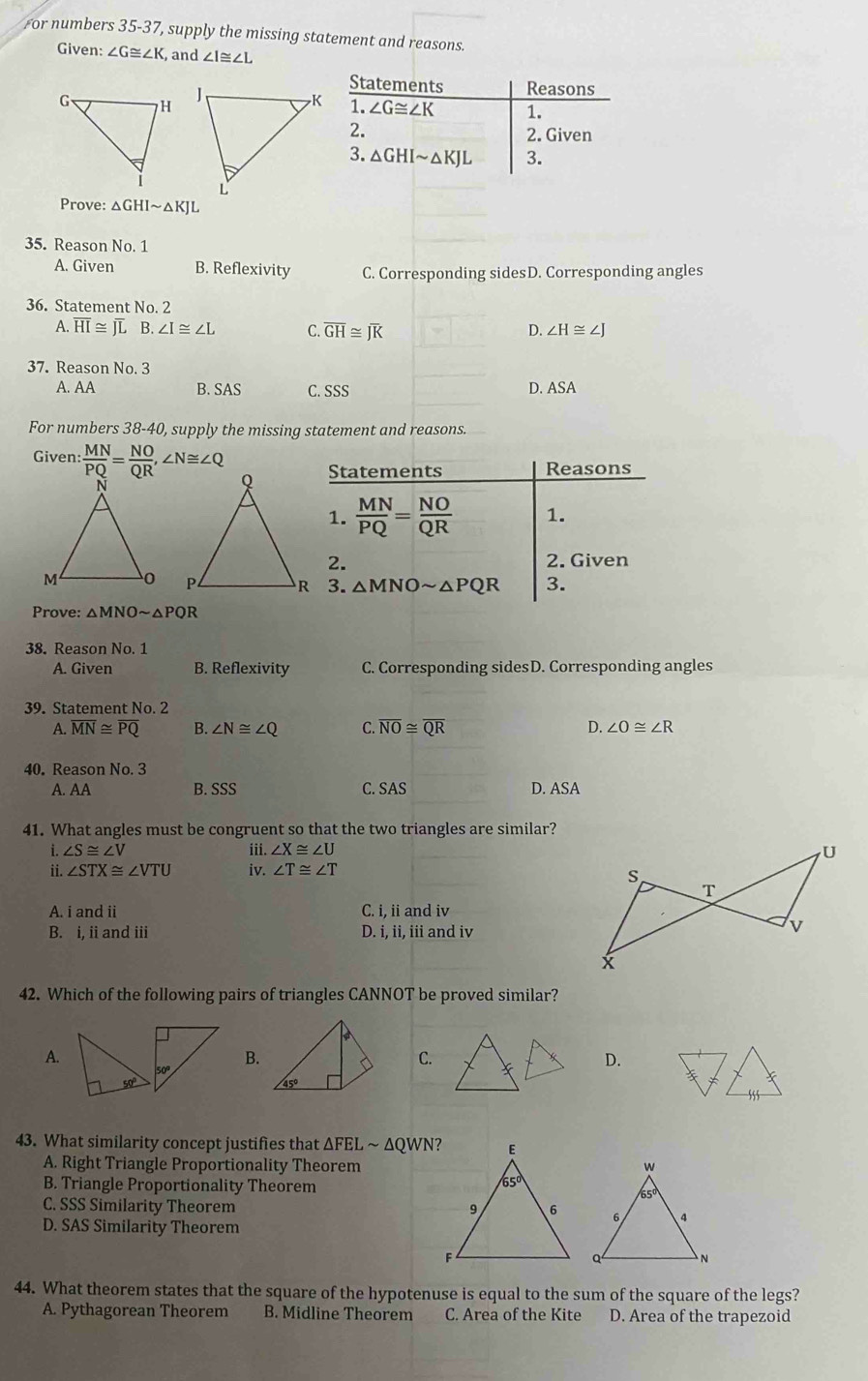 or numbers 35-37, supply the missing statement and reasons.
Given: ∠ G≌ ∠ K , and ∠ I≌ ∠ L
Prove: △ GHIsim △ KJL
35. Reason No. 1
A. Given B. Reflexivity C. Corresponding sidesD. Corresponding angles
36. Statement No. 2
A. overline HI≌ overline JLE ∠ I≌ ∠ L C. overline GH≌ overline JK D. ∠ H≌ ∠ J
37. Reason No. 3
A.AA B. SAS C. SSS D. ASA
For numbers 38-40, supply the missing statement and reasons.
Given: : MN/PQ = NO/QR ,∠ N≌ ∠ Q
Statements Reasons
1.  MN/PQ = NO/QR  1.
2. 2. Given
△ MNOsim △ PQR 3.
Prove: △ MNOsim △ PQR
38. Reason No. 1
A. Given B. Reflexivity C. Corresponding sidesD. Corresponding angles
39. Statement No. 2
A. overline MN≌ overline PQ B. ∠ N≌ ∠ Q C. overline NO≌ overline QR D. ∠ O≌ ∠ R
40. Reason No.3
A. AA B. SSS C. SAS D. ASA
41. What angles must be congruent so that the two triangles are similar?
1. ∠ S≌ ∠ V iii. ∠ X≌ ∠ U
ii. ∠ STX≌ ∠ VTU iv. ∠ T≌ ∠ T
A. i and ii C. i, ii and iv
B. i, ii and iii D. i, ii, iii and iv
42. Which of the following pairs of triangles CANNOT be proved similar?
A.
B.
C.
D.
43. What similarity concept justifies that ΔFEL ~ ΔQWN?
A. Right Triangle Proportionality Theorem
B. Triangle Proportionality Theorem
C. SSS Similarity Theorem
D. SAS Similarity Theorem
44. What theorem states that the square of the hypotenuse is equal to the sum of the square of the legs?
A. Pythagorean Theorem B. Midline Theorem C. Area of the Kite D. Area of the trapezoid