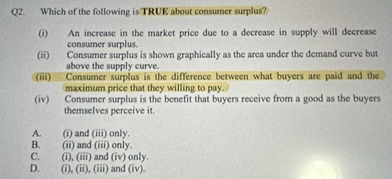 Which of the following is TRUE about consumer surplus?
(i) An increase in the market price due to a decrease in supply will decrease
consumer surplus.
(ii) Consumer surplus is shown graphically as the area under the demand curve but
above the supply curve.
(iii) Consumer surplus is the difference between what buyers are paid and the
maximum price that they willing to pay.
(iv) Consumer surplus is the benefit that buyers receive from a good as the buyers
themselves perceive it.
A. (i) and (iii) only.
B. (ii) and (iii) only.
C. (i), (iii) and (iv) only.
D. (i), (ii), (iii) and (iv).