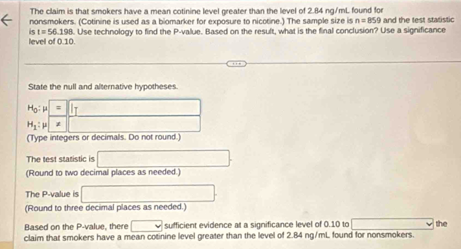 The claim is that smokers have a mean cotinine level greater than the level of 2.84 ng/mL found for 
nonsmokers. (Cotinine is used as a biomarker for exposure to nicotine.) The sample size is n=859 and the test statistic 
is t=56.198. Use technology to find the P -value. Based on the result, what is the final conclusion? Use a significance 
level of 0.10. 
State the null and alternative hypotheses.
H_0:mu =beginvmatrix endvmatrix
H_1:mu ≠ ||
(Type integers or decimals. Do not round.) 
The test statistic is □. 
(Round to two decimal places as needed.) 
The P -value is □. 
(Round to three decimal places as needed.) 
Based on the P -value, there □ sufficient evidence at a significance level of 0.10 to x=frac 1/2(4+4) the 
claim that smokers have a mean cotinine level greater than the level of 2.84 ng/mL found for nonsmokers.