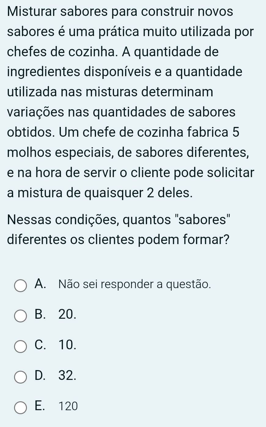 Misturar sabores para construir novos
sabores é uma prática muito utilizada por
chefes de cozinha. A quantidade de
ingredientes disponíveis e a quantidade
utilizada nas misturas determinam
variações nas quantidades de sabores
obtidos. Um chefe de cozinha fabrica 5
molhos especiais, de sabores diferentes,
e na hora de servir o cliente pode solicitar
a mistura de quaisquer 2 deles.
Nessas condições, quantos "sabores"
diferentes os clientes podem formar?
A. Não sei responder a questão.
B. 20.
C. 10.
D. 32.
E. 120