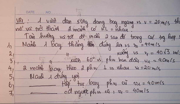 viei dan 500g dang bag ngang vs v=20m/s th 
wo' vèi tò than mais CO'RL= what. 
Tain Ruǒing va tot dò mae a san do trong cat tg hop 
Maih I bay thang duing Ren us v_x=40m/s
211 xuán vs v_1=40sqrt(3)m
3) xien 60° vs phn ban cau v_1=40m/s
41 2 moing bay theo a phy I us whan v_1=20m/s
51 Mauh a dving yeu 
6) _tep tu bay phn ai v_1=40m/s
_cdngut phn cl) v_1=40m/s