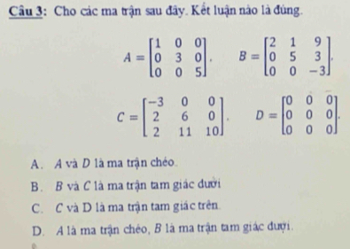 Cho các ma trận sau đây. Kết luận nào là đúng.
A=beginbmatrix 1&0&0 0&3&0 0&0&5endbmatrix. B=beginbmatrix 2&1&9 0&5&3 0&0&-3endbmatrix.
C=beginbmatrix -3&0&0 2&6&0 2&11&10endbmatrix. D=beginbmatrix 0&0&0 0&0&0 0&0&0endbmatrix.
A. A và D là ma trận chéo
B. B và C là ma trận tam giác dưới
C. C và D là ma trận tam giác trên.
D. A là ma trận chéo, B là ma trận tam giác đượi.