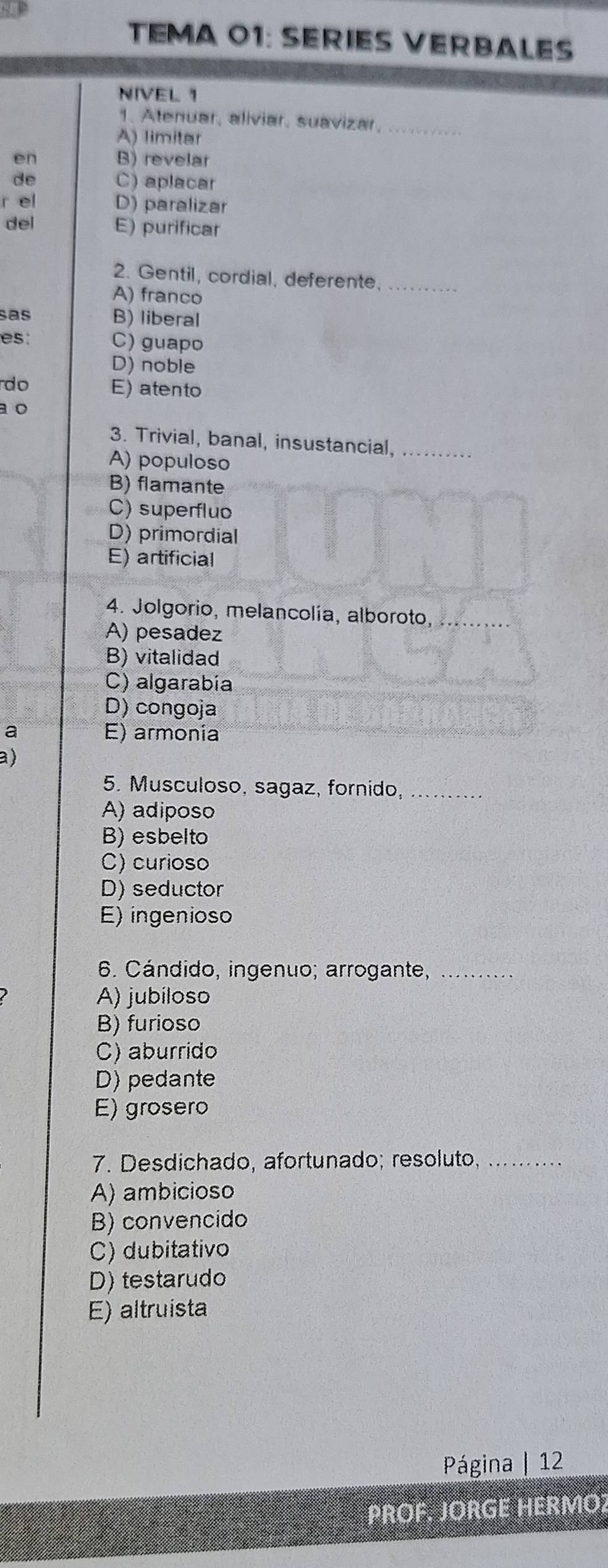 TEMA 01: SERIES VERBALES
NIVEL 1
1. Atenuar, aliviar, suavizar,_
A) limitar
en B) revelar
de C) aplacar
r el D) paralizar
del E) purificar
2. Gentil, cordial, deferente._
A) franco
sas B) liberal
es: C) guapo
D) noble
do E) atento
a o
3. Trivial, banal, insustancial,_
A) populoso
B) flamante
C) superfluo
D) primordial
E) artificial
4. Jolgorio, melancolía, alboroto,
A) pesadez
B) vitalidad
C) algarabía
D) congoja
a E) armonía
a)
5. Musculoso, sagaz, fornido,_
A) adiposo
B) esbelto
C) curioso
D) seductor
E) ingenioso
6. Cándido, ingenuo; arrogante,_
A) jubiloso
B) furioso
C) aburrido
D) pedante
E) grosero
7. Desdichado, afortunado; resoluto,_
A) ambicioso
B) convencido
C) dubitativo
D) testarudo
E) altruista
Página | 12
PROF. JORGE HERMO2