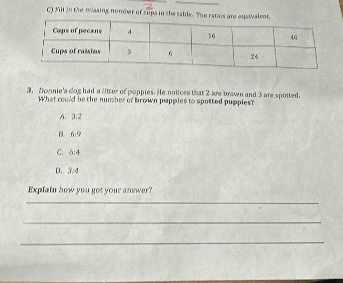 Fill in the missing number of cups in the table. The ratio
3, Donnie's dog had a litter of puppies. He notices that 2 are brown and 3 are spotted.
What could be the number of brown puppies to spotted puppies?
A. 3:2
B. 6:9
C. 6:4
D. 3:4
Explain how you got your answer?
_
_
_