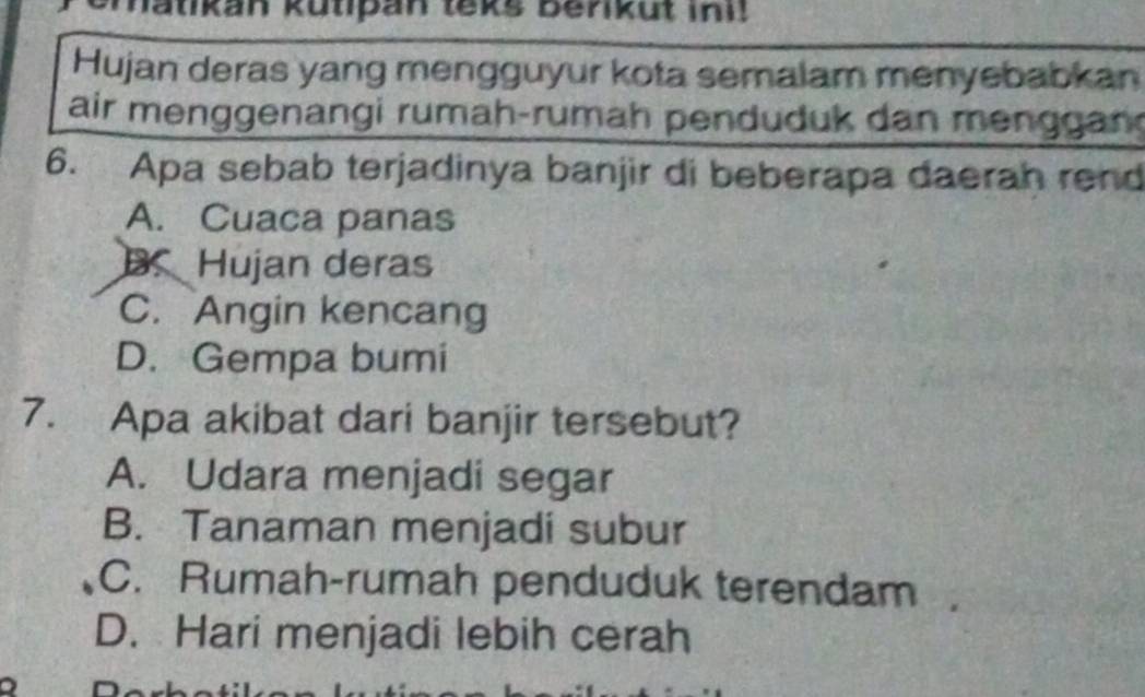 Matikan kutipan teks Benikut ini!
Hujan deras yang mengguyur kota semalam menyebabkan
air menggenangi rumah-rumah penduduk dan menggang
6. Apa sebab terjadinya banjir di beberapa daerah rend
A. Cuaca panas
B. Hujan deras
C. Angin kencang
D. Gempa bumi
7. Apa akibat dari banjir tersebut?
A. Udara menjadi segar
B. Tanaman menjadi subur
C. Rumah-rumah penduduk terendam
D. Hari menjadi lebih cerah