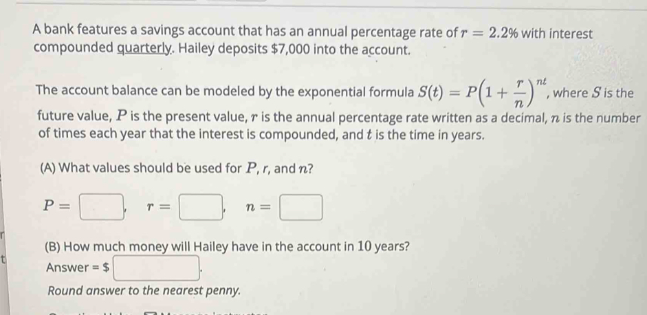 A bank features a savings account that has an annual percentage rate of r=2.2% with interest 
compounded quarterly. Hailey deposits $7,000 into the account. 
The account balance can be modeled by the exponential formula S(t)=P(1+ r/n )^nt , where S is the 
future value, P is the present value, r is the annual percentage rate written as a decimal, π is the number 
of times each year that the interest is compounded, and t is the time in years. 
(A) What values should be used for P, r, and n?
P=□ , r=□ , n=□
(B) How much money will Hailey have in the account in 10 years? 
Answer =$ □°
Round answer to the nearest penny.