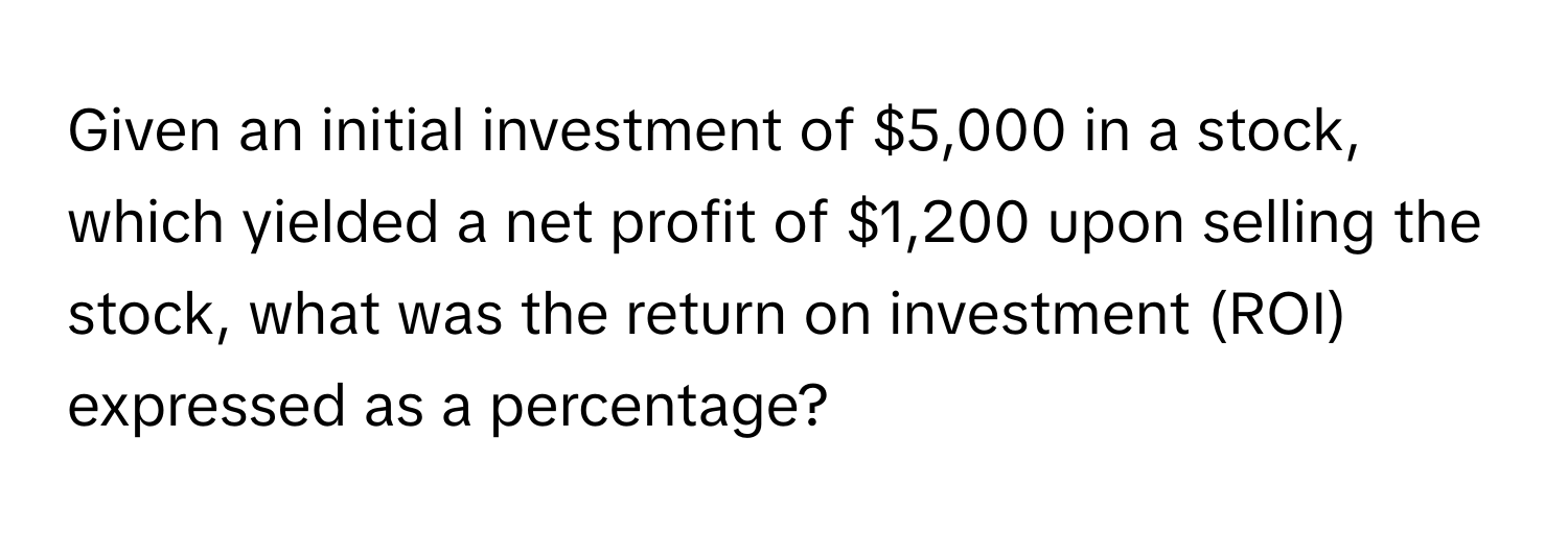 Given an initial investment of $5,000 in a stock, which yielded a net profit of $1,200 upon selling the stock, what was the return on investment (ROI) expressed as a percentage?