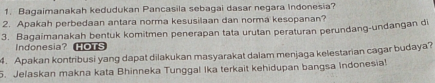 Bagaimanakah kedudukan Pancasila sebagai dasar negara Indonesia? 
2. Apakah perbedaan antara norma kesusilaan dan norma kesopanan? 
3. Bagaimanakah bentuk komitmen penerapan tata urutan peraturan perundang-undangan di 
Indonesia? HOTS 
4. Apakan kontribusi yang dapat dilakukan masyarakat dalam menjaga kelestarian cagar budaya? 
5. Jelaskan makna kata Bhinneka Tunggal Ika terkait kehidupan bangsa Indonesia!