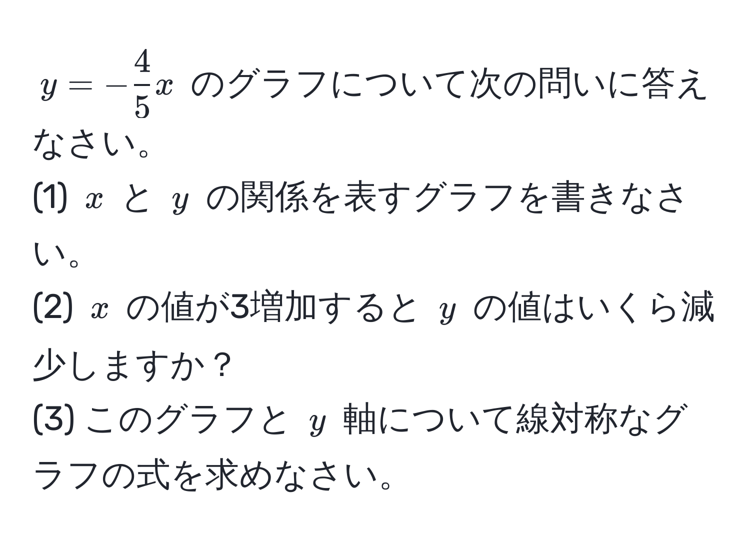 $y = - 4/5 x$ のグラフについて次の問いに答えなさい。  
(1) $x$ と $y$ の関係を表すグラフを書きなさい。  
(2) $x$ の値が3増加すると $y$ の値はいくら減少しますか？  
(3) このグラフと $y$ 軸について線対称なグラフの式を求めなさい。