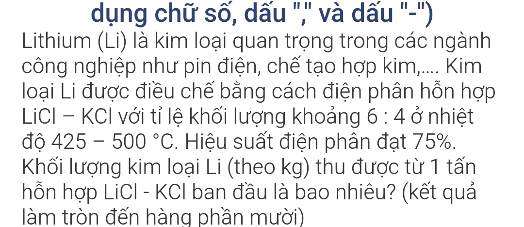 dụng chữ số, dấu "," và dấu "-") 
Lithium (Li) là kim loại quan trọng trong các ngành 
công nghiệp như pin điện, chế tạo hợp kim,.... Kim 
loại Li được điều chế bằng cách điện phân hỗn hợp 
LCI - KCI với tỉ lệ khối lượng khoảng 6:4. ở nhiệt 
độ 425 5-500°C. Hiệu suất điện phân đạt 75%. 
Khối lượng kim loại Li (theo kg) thu được từ 1 tấn 
hỗn hợp LiCI - KCI ban đầu là bao nhiêu? (kết quả 
làm tròn đến hàng phần mười)