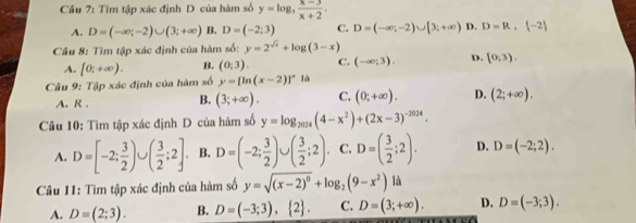 Tìm tập xác định D của hàm số y=log _3 (x-3)/x+2 .
A. D=(-∈fty ;-2)∪ (3;+∈fty ) B. D=(-2;3) C. D=(-∈fty ;-2)∪ [3;+∈fty ) D. D=R, -2
Câu 8: Tìm tập xác định của hàm số: y=2^(sqrt(x))+log (3-x)
A. [0;+∈fty ). B. (0:3). C. (-∈fty ;3). D. (0,3). 
Câu 9: Tập xác định của hàm số y=[ln (x-2)]^circ  là
A. R . B. (3;+∈fty ). C. (0;+∈fty ). D. (2;+∈fty ). 
Câu 10: Tìm tập xác định D của hàm số y=log _2024(4-x^2)+(2x-3)^-2024.
A. D=[-2; 3/2 )∪ ( 3/2 ;2]. B. D=(-2; 3/2 )∪ ( 3/2 ;2) C. D=( 3/2 ;2). D. D=(-2;2). 
Câu 11: Tìm tập xác định của hàm số y=sqrt((x-2)^0)+log _2(9-x^2)
A. D=(2;3). B. D=(-3;3),  2. C. D=(3;+∈fty ). D. D=(-3;3).