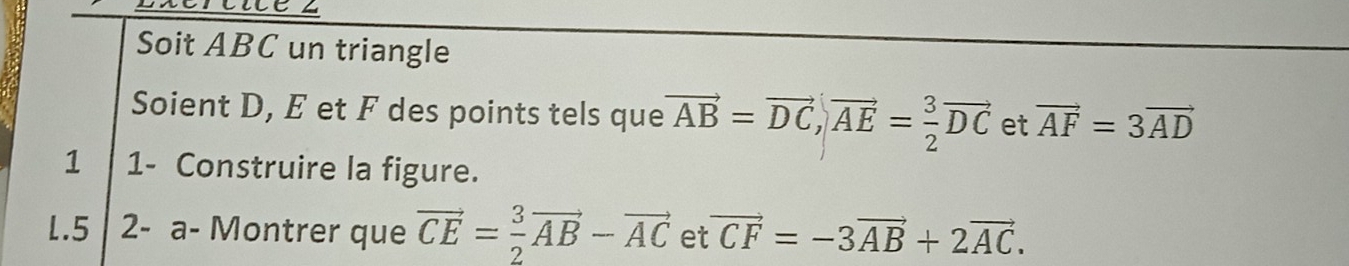 Soit ABC un triangle 
Soient D, E et F des points tels que vector AB=vector DC, vector AE= 3/2 vector DC et vector AF=3vector AD
1 1- Construire la figure. 
1.5 2- a- Montrer que vector CE= 3/2 vector AB-vector AC et vector CF=-3vector AB+2vector AC.