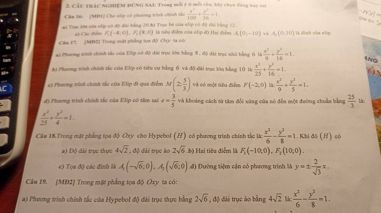 CÂU TRÁC NGHIỆM ĐÚNG SAI: Trong mỗi ý ở mỗi câu, hãy chọn đúng hay sai
Cần 16: [MĐ1] Cho elip có phương trình chính tắc  x^2/100 + y^2/36 =1.
a) Trục lớn của clip có độ đài bằng 20.b) Trục bé của elip có độ dài bằng 12.
x
e) Các điểm F_1(-8;0),F_2(8;0) là tiêu điểm của elip.d) Hai điểm A_1(0;-10) và A_2(0;10) là đỉnh của elip.
Cầu 17. [MD2] Trong mặt phẳng tọa độ Oxy ta có:
in
a) Phương trình chính tắc của Elip có độ dài trục lớn bằng 8 , độ dài trục nhỏ bằng 6 là  x^2/9 + y^2/16 =1.
tan
4NG
M+
b) Phương trình chính tắc của Elip có tiêu cự bằng 6 và độ dài trục lớn bằng 10 là:  x^2/25 + y^2/16 =1.
off
AC
c) Phương trình chính tắc của Elip đi qua điểm M(2; 5/3 ) và có một tiêu điểm F(-2;0) là:  x^2/9 + y^2/5 =1.
d) Phương trình chính tắc của Elip có tâm sai e= 3/5  và khoảng cách từ tâm đối xứng của nó đến một đường chuẩn bằng  25/3  là:
 x^2/25 + y^2/4 =1.
Câu 18.Trong mặt phẳng tọa độ Oxy cho Hypebol (H) có phương trình chính tắc là:  x^2/6 - y^2/8 =1. Khi đó (H) có
a) Độ dài trục thực 4sqrt(2) , độ dài trục ảo 2sqrt(6).b) Hai tiêu điểm là F_1(-10;0),F_2(10;0).
c) Tọa độ các đinh là A_1(-sqrt(6);0),A_2(sqrt(6);0).d) Đường tiệm cận có phương trình là y=±  2/sqrt(3) x.
Câu 19. [MĐ2] Trong mặt phẳng tọa độ Oxy ta có:
a) Phương trình chính tắc của Hypebol độ dài trục thực bằng 2sqrt(6) , độ dài trục ảo bằng 4sqrt(2) là:  x^2/6 - y^2/8 =1.