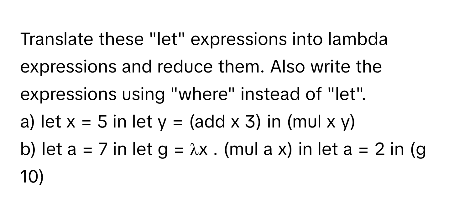 Translate these "let" expressions into lambda expressions and reduce them. Also write the expressions using "where" instead of "let". 
a) let x = 5 in let y = (add x 3) in (mul x y) 
b) let a = 7 in let g = λx . (mul a x) in let a = 2 in (g 10)