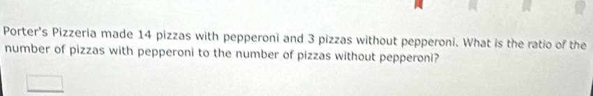 Porter's Pizzeria made 14 pizzas with pepperoni and 3 pizzas without pepperoni. What is the ratio of the 
number of pizzas with pepperoni to the number of pizzas without pepperoni?