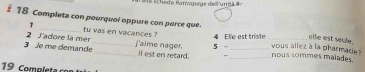 allà scheda Rattrapage dell'unițà 8. 
: 18 Completa con pourquoi oppure con parce que. 
1 _tu vas en vacances ? 
4 Elle est triste elle est seule. 
2 J’adore la mer_ j’aime nager. 5 - _vous aliez à la pharmacie ? 
3 Je me demande_ il est en retard. - __nous sommes malades. 
19 Completa con