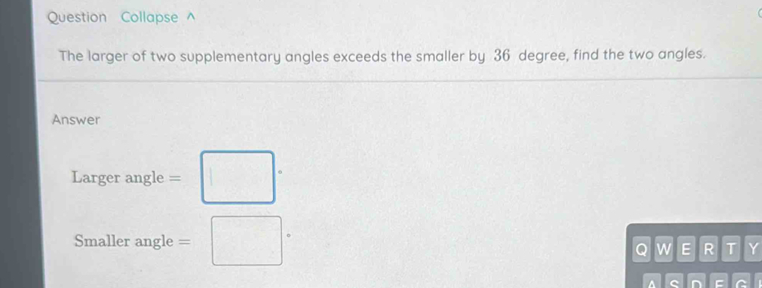 Question Collapse^(The larger of two supplementary angles exceeds the smaller by 36 degree, find the two angles. 
Answer 
Larger angle =□ ·
Smaller angle =□ ^circ)
Q w E R T Y