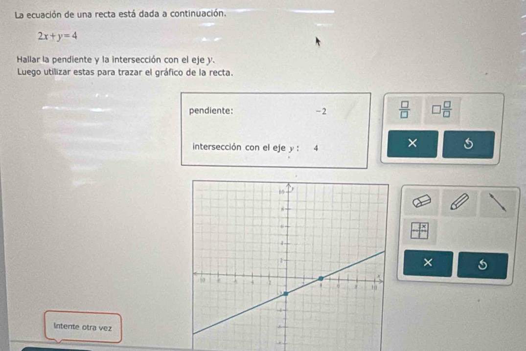 La ecuación de una recta está dada a continuación.
2x+y=4
Hallar la pendiente y la intersección con el eje y. 
Luego utilizar estas para trazar el gráfico de la recta. 
pendiente: -2
 □ /□   □  □ /□  
intersección con el eje y : 4
× 
× 
Intente otra vez