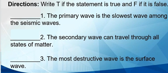 Directions: Write T if the statement is true and F if it is false. 
_1. The primary wave is the slowest wave among 
the seismic waves. 
_2. The secondary wave can travel through all 
states of matter. 
_ 
3. The most destructive wave is the surface 
wave.