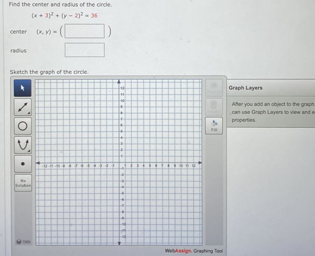 Find the center and radius of the circle.
(x+3)^2+(y-2)^2=36
center (x,y)=(□ )
radius □ 
Sketch 
Graph Layers 
After you add an object to the graph 
can use Graph Layers to view and e 
properties. 
Fill 
No 
Soluti 
He 
WebAssign. Graphing Tool