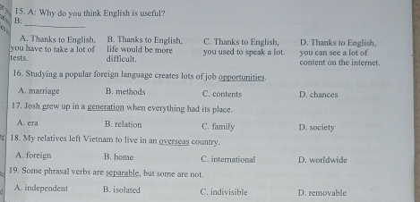 A: Why do you think English is useful?
_
B3:

A. Thanks to English, B. Thanks to English.
you have to take a lot of life would be more C. Thanks to English, D. Thanks to English,
tests. difficult. you used to speak a lot. you can see a lot of content on the internet.
16. Studying a popular foreign language creates lots of job opportunities.
A. marriage B. methods C. contents D. chances
17. Josh grew up in a generation when everything had its place.
A. cra B. relation C. family D. society
18. My relatives left Vietnam to live in an overseas country.
A. foreign B. home C. international D. worldwide
19, Some phrasal verbs are separable, but some are not.
A. independent B. isolated C. indivisible D. removable