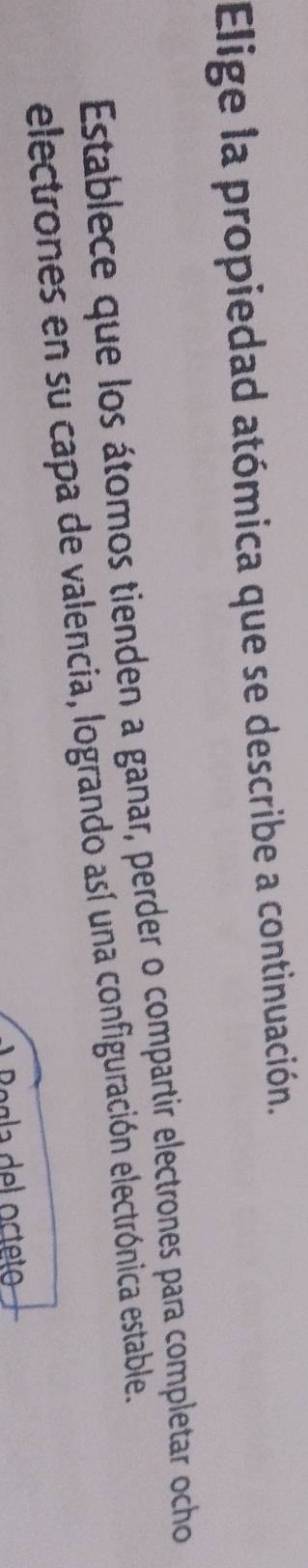Elige la propiedad atómica que se describe a continuación. 
Establece que los átomos tienden a ganar, perder o compartir electrones para completar ocho 
electrones en su capa de valencia, logrando así una configuración electrónica estable.