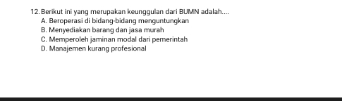 Berikut ini yang merupakan keunggulan dari BUMN adalah....
A. Beroperasi di bidang-bidang menguntungkan
B. Menyediakan barang dan jasa murah
C. Memperoleh jaminan modal dari pemerintah
D. Manajemen kurang profesional