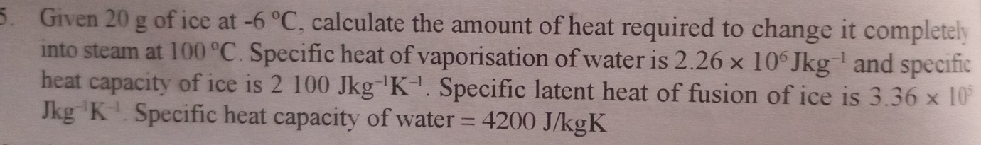 Given 20 g of ice at -6°C , calculate the amount of heat required to change it completely 
into steam at 100°C. Specific heat of vaporisation of water is 2.26* 10^6Jkg^(-1) and specific 
heat capacity of ice is 2100Jkg^(-1)K^(-1). Specific latent heat of fusion of ice is 3.36* 10^5
Jkg^(-1)K^(-1) Specific heat capacity of water =4200J/kgK