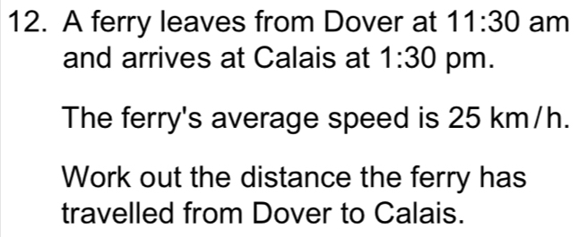 A ferry leaves from Dover at 11:30 am 
and arrives at Calais at 1:30 pm. 
The ferry's average speed is 25 km/h. 
Work out the distance the ferry has 
travelled from Dover to Calais.