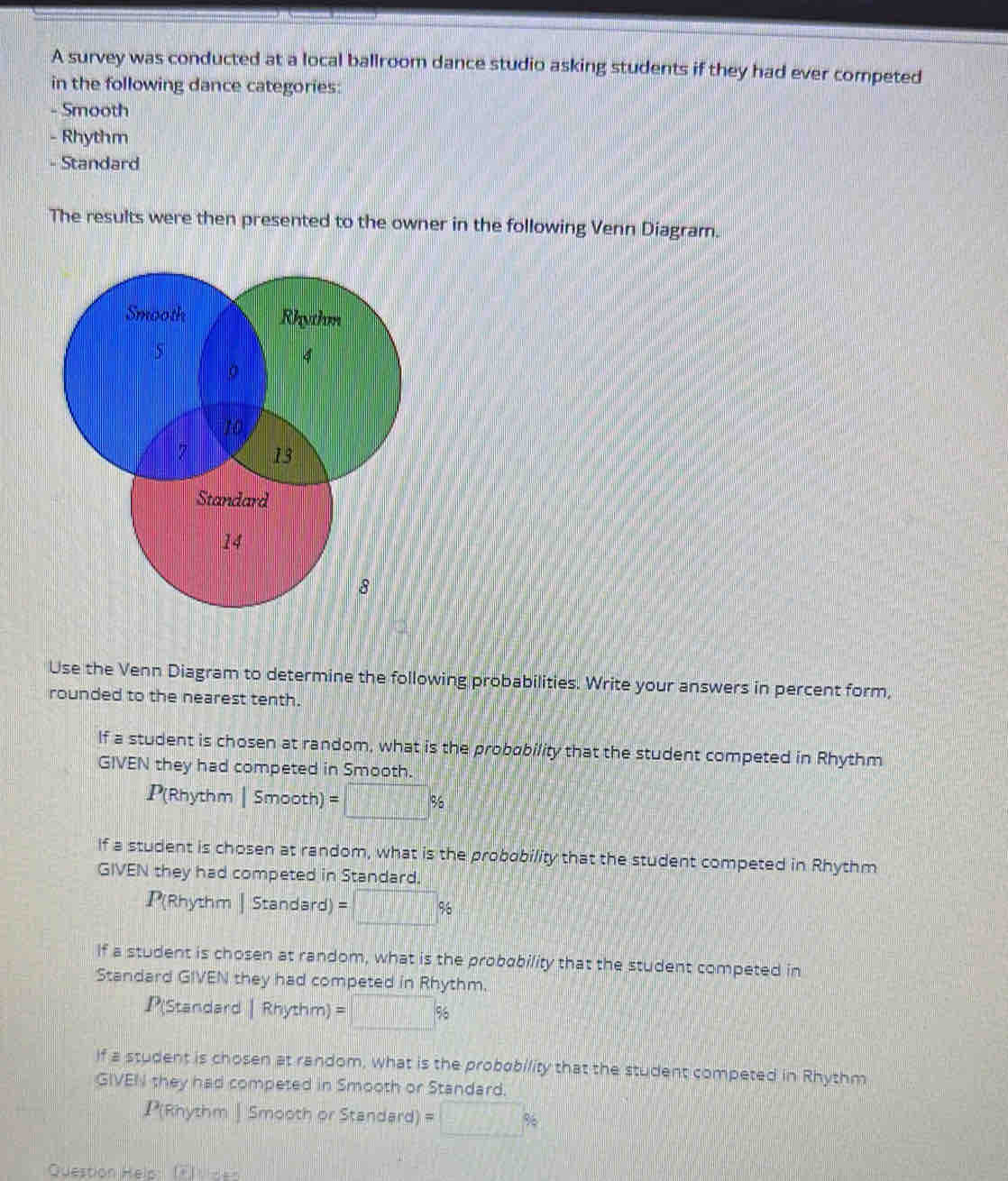 canvas-prod.ccshn.euu 
Question 6 *  
A survey was conducted at a local ballroom dance studio asking students if they had ever competed 
in the following dance categories. 
- Smooth 
Previous 
- Rhythm 
- Standard 
The results were then presented to the owner in the following Venn Diagram. 
Use the Venn Diagram to determine the following probabilities. Write your answers in percent form, 
rounded to the nearest tenth. 
If a student is chosen at random, what is the probobility that the student competed in Rhythm 
GIVEN they had competed in Smooth.
P(Rhythm | Smooth) =□ %
If a student is chosen at random, what is the probobility that the student competed in Rhythm 
GIVEN they had competed in Standard.
P(Rhythm | Standard) =□ %
if a student is chosen at random, what is the probability that the student competed in 
Standard GIVEN they had competed in Rhythm.
P(Standard |Rhythm)=□ %
if a student is chosen at random, what is the probobility that the student competed in Rhythm 
GIVEN they had competed in Smooth or Standard.
P(Rhythm| Smooth or Standard) =□ %