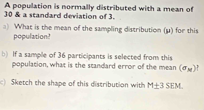 A population is normally distributed with a mean of
30 & a standard deviation of 3. 
a) What is the mean of the sampling distribution (μ) for this 
population? 
b) If a sample of 36 participants is selected from this 
population, what is the standard error of the mean (sigma _M)
c) Sketch the shape of this distribution with M± 3SEM.