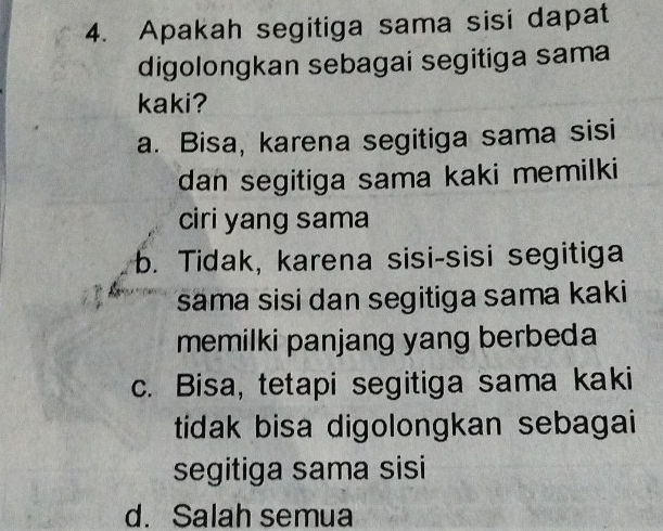 Apakah segitiga sama sisi dapat
digolongkan sebagai segitiga sama
kaki?
a. Bisa, karena segitiga sama sisi
dan segitiga sama kaki memilki
ciri yang sama
b. Tidak, karena sisi-sisi segitiga
sama sisi dan segitiga sama kaki
memilki panjang yang berbeda
c. Bisa, tetapi segitiga sama kaki
tidak bisa digolongkan sebagai
segitiga sama sisi
d. Salah semua