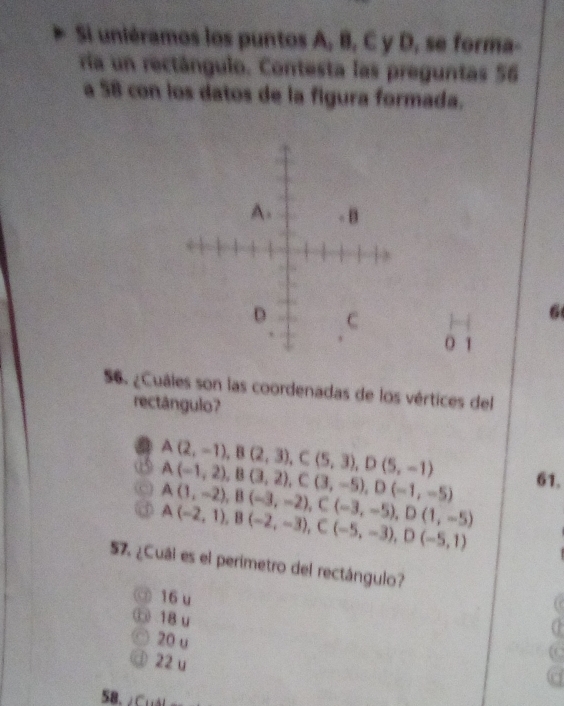 Si uniéramos los puntos A, B, C y D, se forma-
ría un rectángulo. Contesta las preguntas 56
a 58 con los datos de la figura formada.
6
O 1
56. ¿Cuales son las coordenadas de los vértices del
rectángulo?
a A(2,-1), B(2,3), C(5,3), D(5,-1)
A(-1,2), B(3,2), C(3,-5), D(-1,-5) 61.
A(1,-2), B(-3,-2), C(-3,-5), D(1,-5)
A(-2,1), B(-2,-3), C(-5,-3), D(-5,1)
57. ¿Cuál es el perimetro del rectángulo?
③ 16 u
① 18 u
20 u
22 u
58. ¿Cuải g